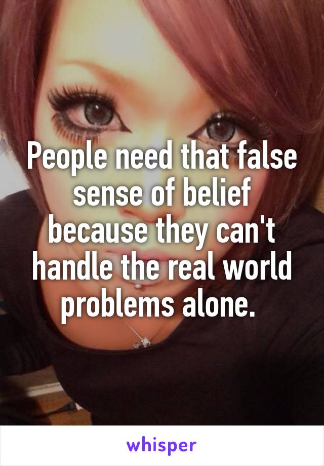 People need that false sense of belief because they can't handle the real world problems alone. 