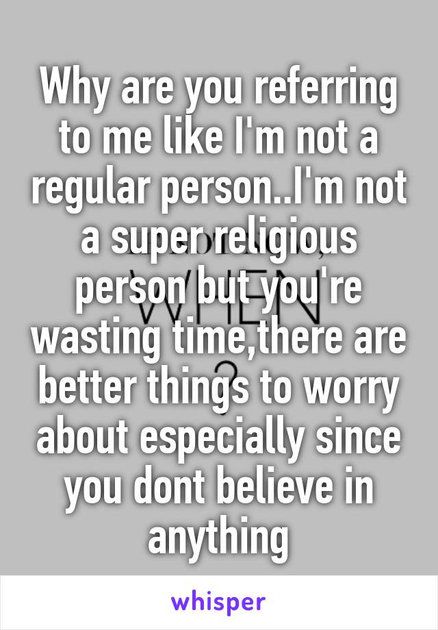 Why are you referring to me like I'm not a regular person..I'm not a super religious person but you're wasting time,there are better things to worry about especially since you dont believe in anything