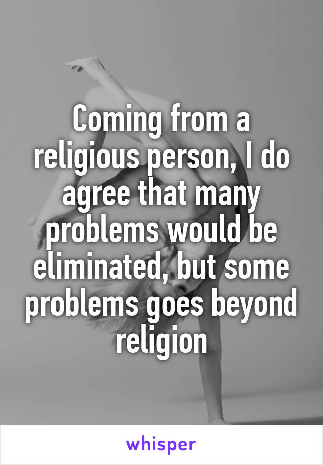 Coming from a religious person, I do agree that many problems would be eliminated, but some problems goes beyond religion