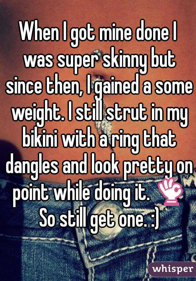 When I got mine done I was super skinny but since then, I gained a some weight. I still strut in my bikini with a ring that dangles and look pretty on point while doing it. 👌 So still get one. :)