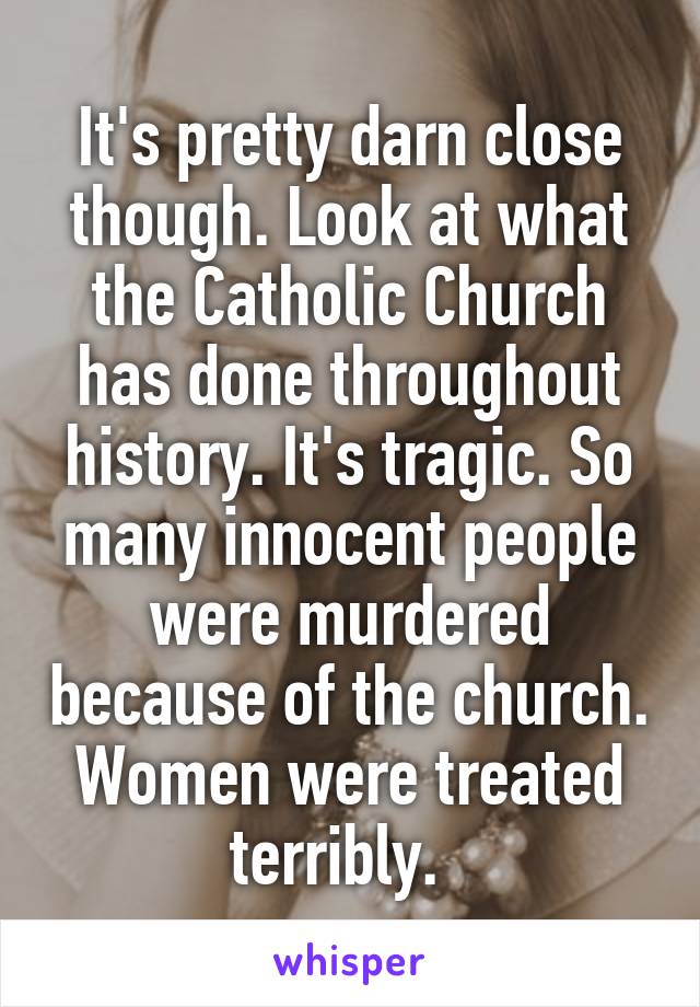 It's pretty darn close though. Look at what the Catholic Church has done throughout history. It's tragic. So many innocent people were murdered because of the church. Women were treated terribly.  