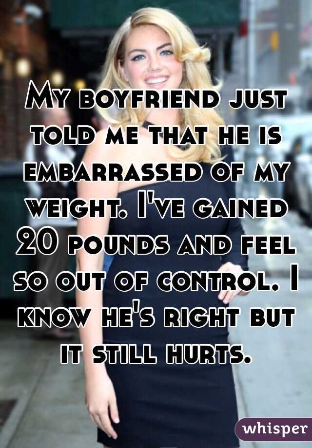 My boyfriend just told me that he is embarrassed of my weight. I've gained 20 pounds and feel so out of control. I know he's right but it still hurts.