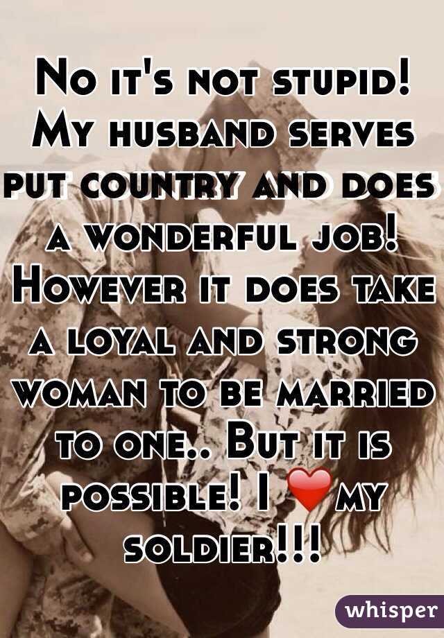 No it's not stupid! My husband serves put country and does a wonderful job! However it does take a loyal and strong woman to be married to one.. But it is possible! I ❤️my soldier!!!