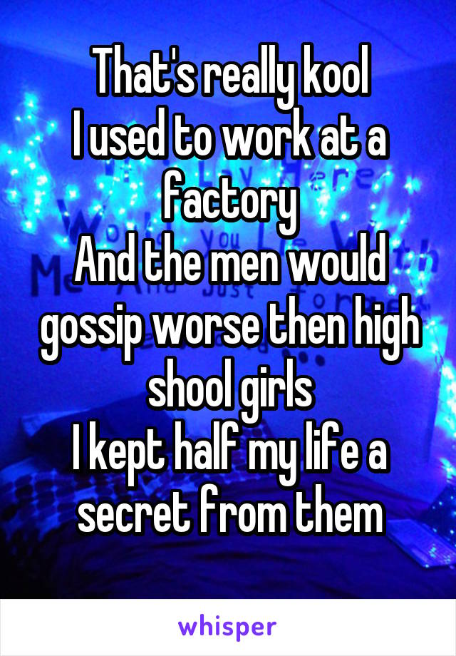 That's really kool
I used to work at a factory
And the men would gossip worse then high shool girls
I kept half my life a secret from them
