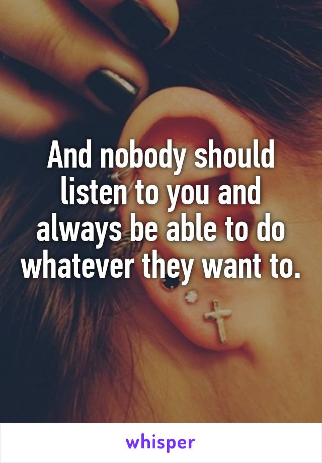 And nobody should listen to you and always be able to do whatever they want to. 