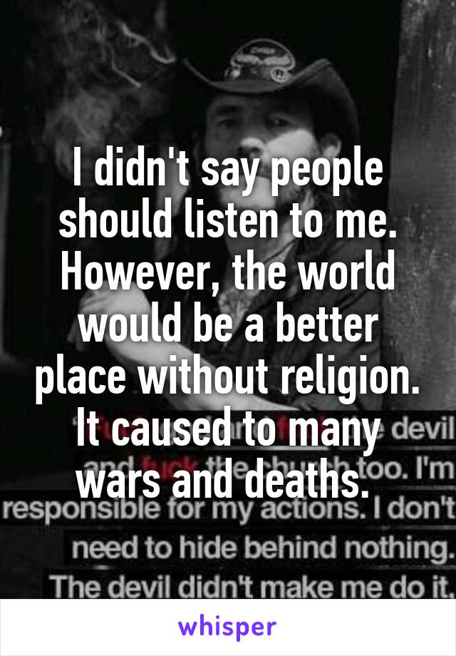 I didn't say people should listen to me. However, the world would be a better place without religion. It caused to many wars and deaths. 