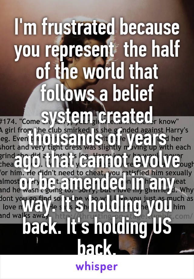 I'm frustrated because you represent  the half of the world that follows a belief system created thousands of years ago that cannot evolve or be amended in any way. It's holding you back. It's holding US back.