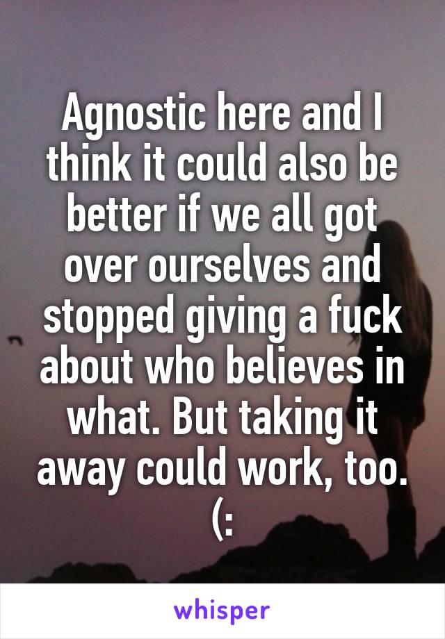 Agnostic here and I think it could also be better if we all got over ourselves and stopped giving a fuck about who believes in what. But taking it away could work, too. (: