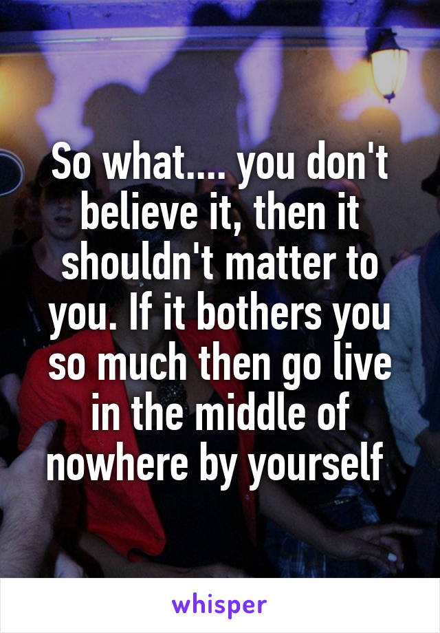 So what.... you don't believe it, then it shouldn't matter to you. If it bothers you so much then go live in the middle of nowhere by yourself 