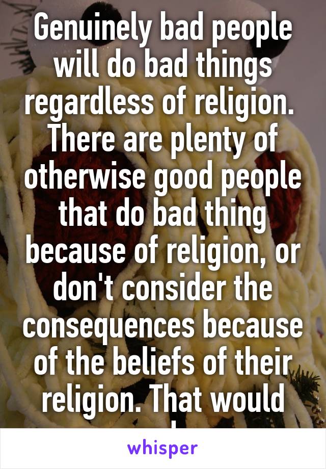 Genuinely bad people will do bad things regardless of religion.  There are plenty of otherwise good people that do bad thing because of religion, or don't consider the consequences because of the beliefs of their religion. That would end. 