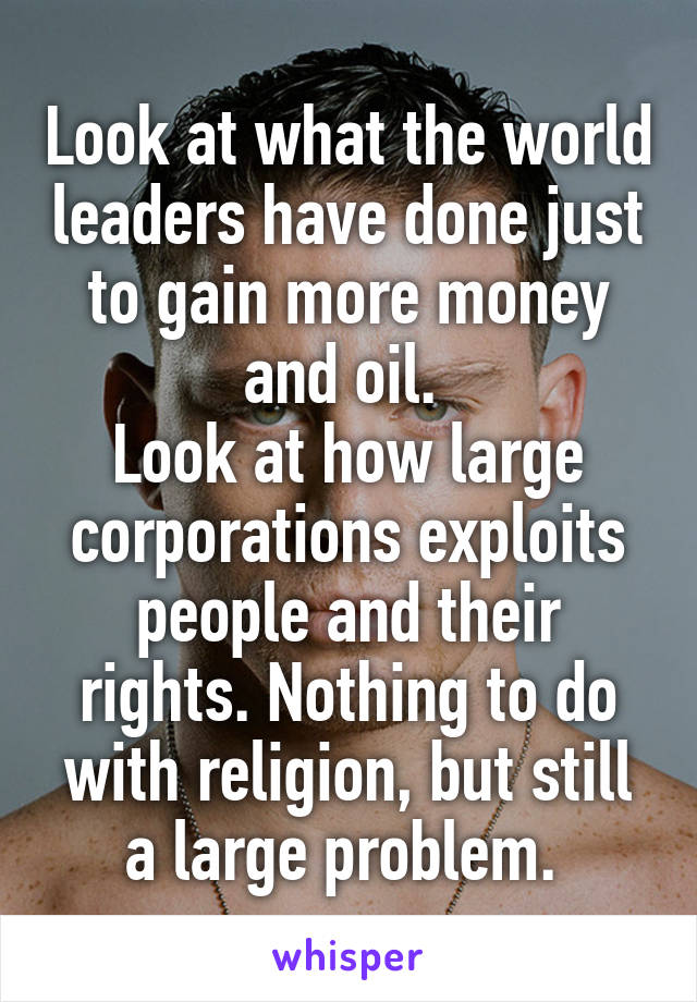 Look at what the world leaders have done just to gain more money and oil. 
Look at how large corporations exploits people and their rights. Nothing to do with religion, but still a large problem. 