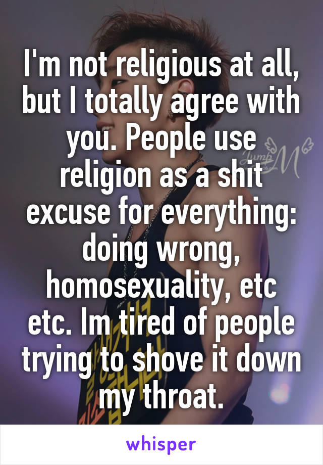 I'm not religious at all, but I totally agree with you. People use religion as a shit excuse for everything: doing wrong, homosexuality, etc etc. Im tired of people trying to shove it down my throat.