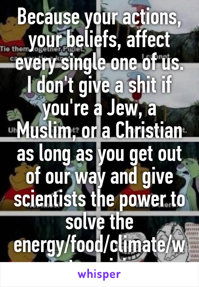 Because your actions, your beliefs, affect every single one of us. I don't give a shit if you're a Jew, a Muslim, or a Christian as long as you get out of our way and give scientists the power to solve the energy/food/climate/water crisis.