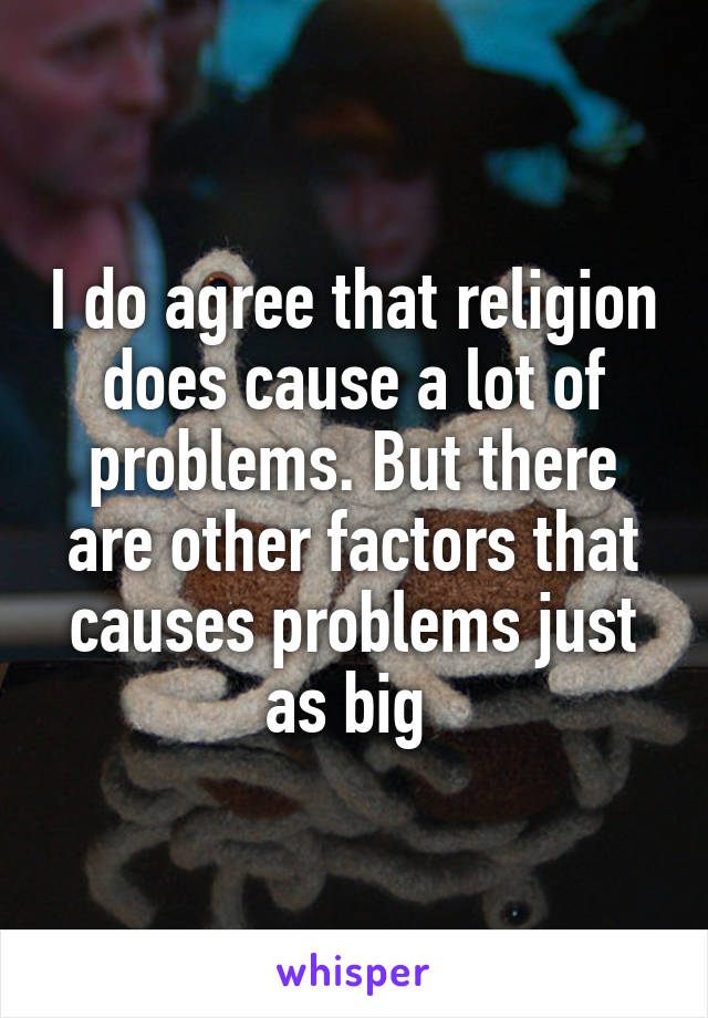 I do agree that religion does cause a lot of problems. But there are other factors that causes problems just as big 