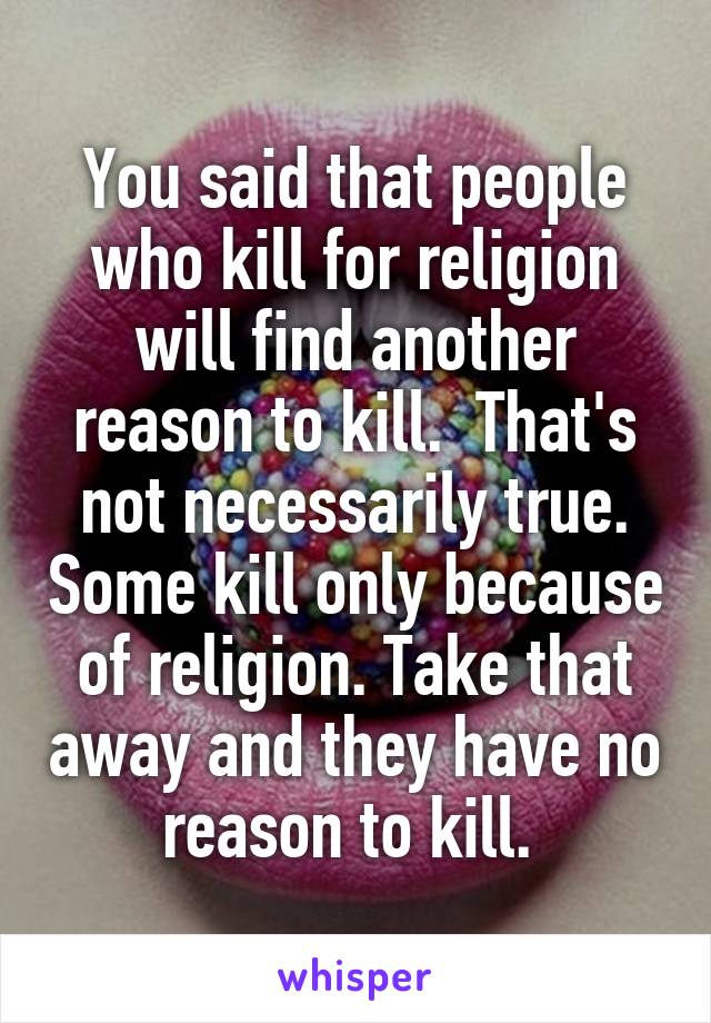 You said that people who kill for religion will find another reason to kill.  That's not necessarily true. Some kill only because of religion. Take that away and they have no reason to kill. 