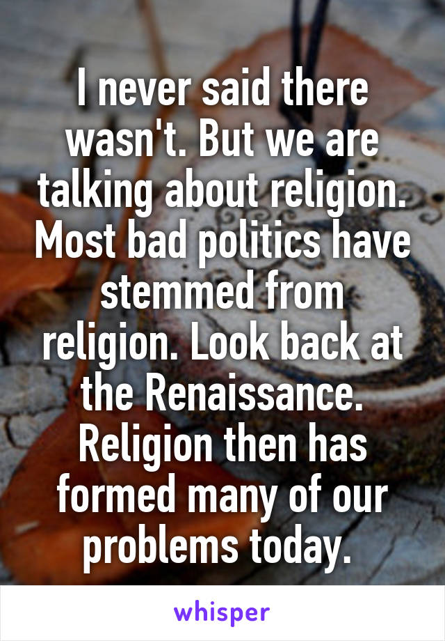 I never said there wasn't. But we are talking about religion. Most bad politics have stemmed from religion. Look back at the Renaissance. Religion then has formed many of our problems today. 