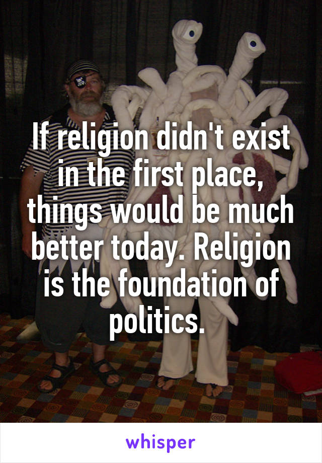 If religion didn't exist in the first place, things would be much better today. Religion is the foundation of politics. 