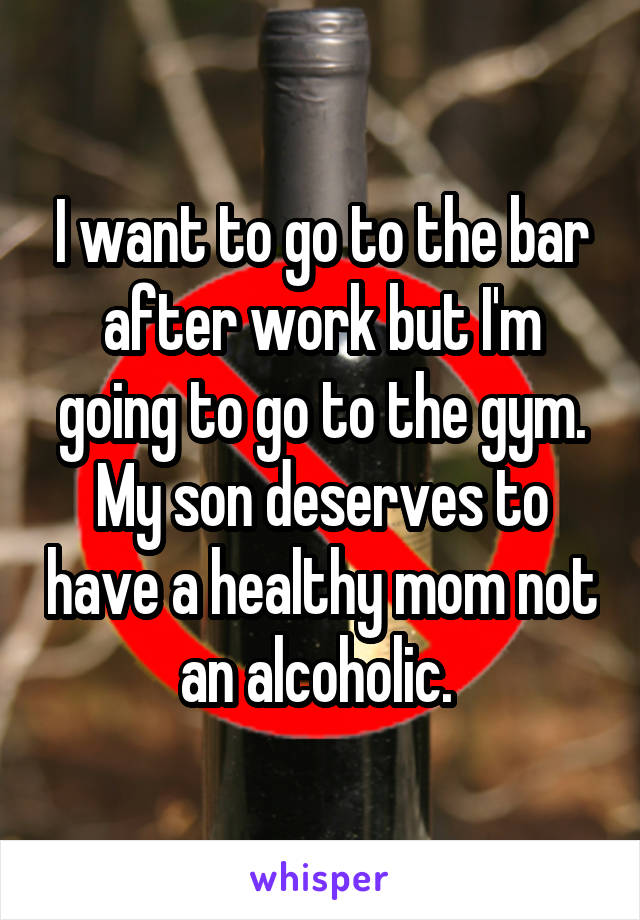 I want to go to the bar after work but I'm going to go to the gym. My son deserves to have a healthy mom not an alcoholic. 