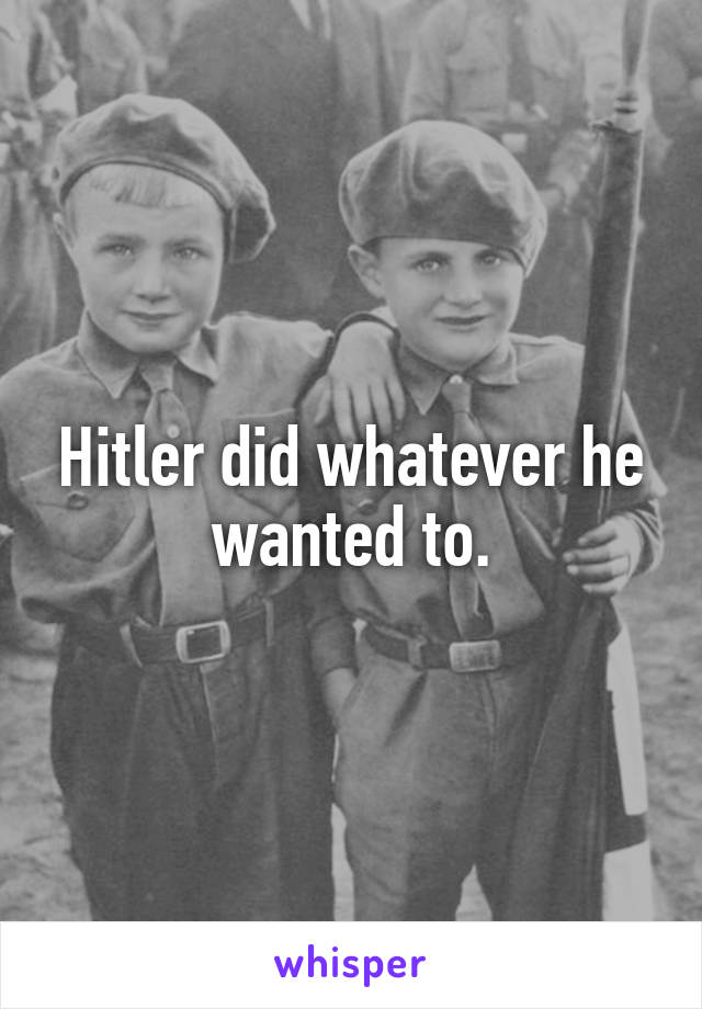 Hitler did whatever he wanted to.