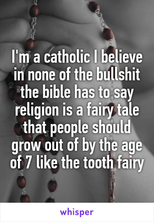 I'm a catholic I believe in none of the bullshit the bible has to say religion is a fairy tale that people should grow out of by the age of 7 like the tooth fairy