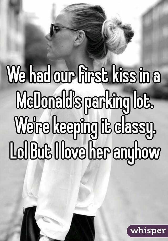 We had our first kiss in a McDonald's parking lot. We're keeping it classy. Lol But I love her anyhow