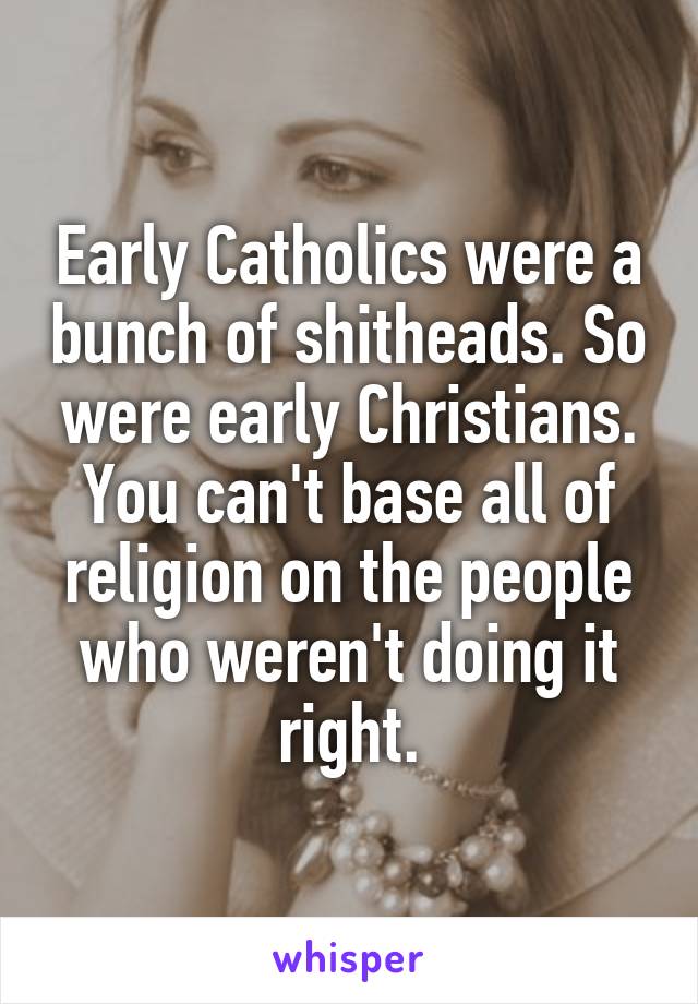 Early Catholics were a bunch of shitheads. So were early Christians. You can't base all of religion on the people who weren't doing it right.