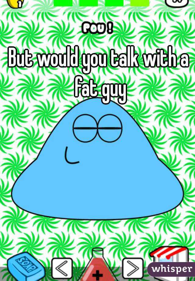 But would you talk with a fat guy