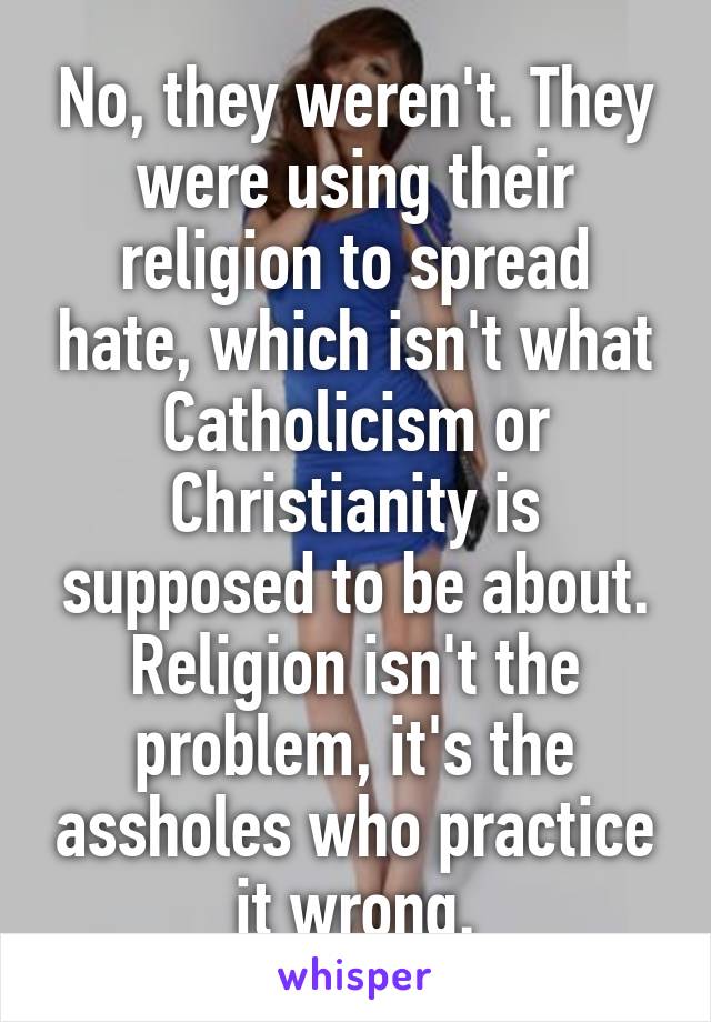 No, they weren't. They were using their religion to spread hate, which isn't what Catholicism or Christianity is supposed to be about. Religion isn't the problem, it's the assholes who practice it wrong.