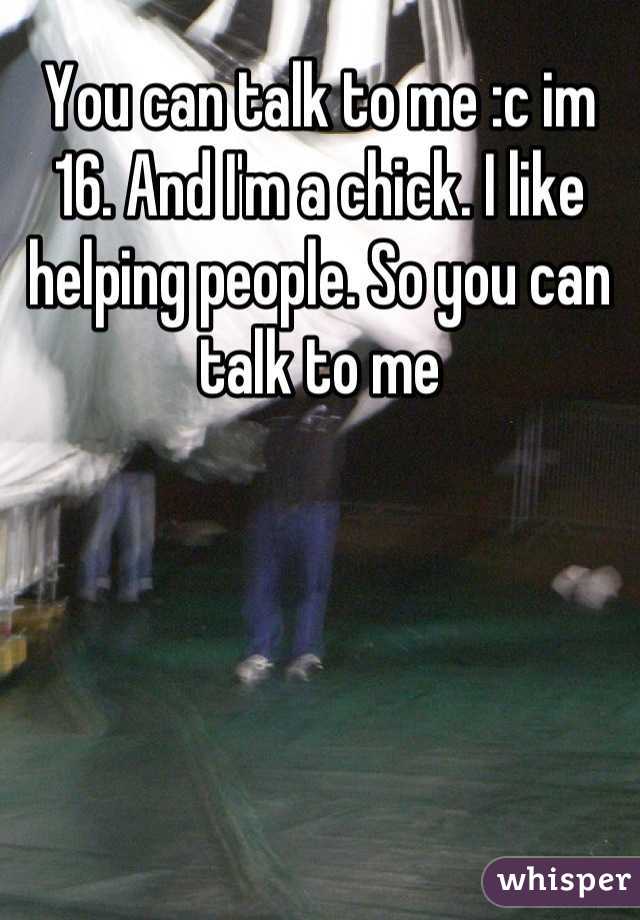 You can talk to me :c im 16. And I'm a chick. I like helping people. So you can talk to me