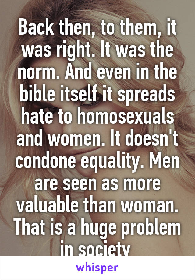 Back then, to them, it was right. It was the norm. And even in the bible itself it spreads hate to homosexuals and women. It doesn't condone equality. Men are seen as more valuable than woman. That is a huge problem in society 