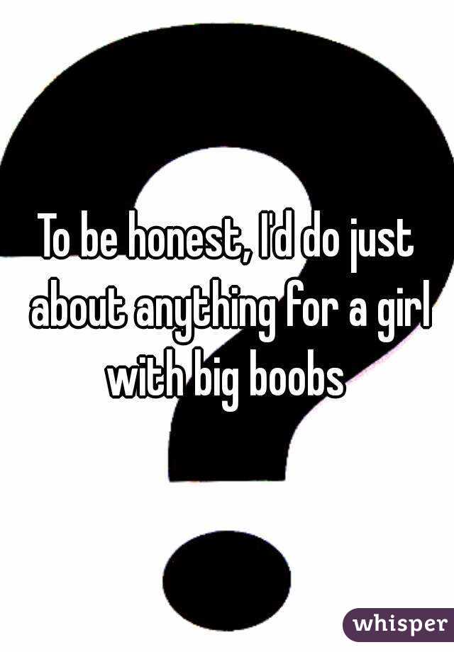 To be honest, I'd do just about anything for a girl with big boobs 