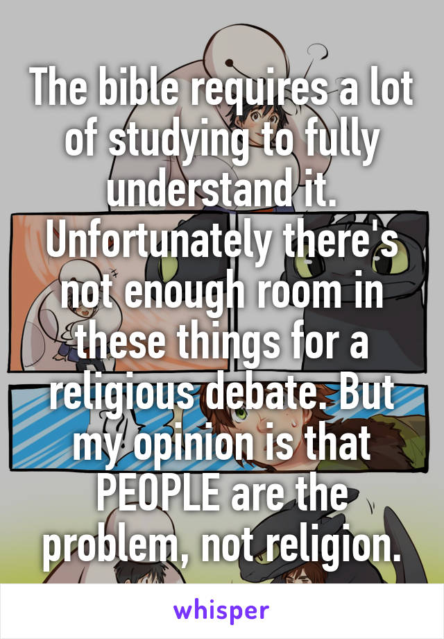 The bible requires a lot of studying to fully understand it. Unfortunately there's not enough room in these things for a religious debate. But my opinion is that PEOPLE are the problem, not religion.