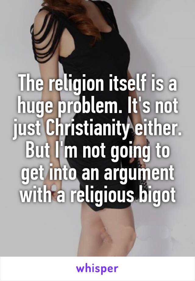 The religion itself is a huge problem. It's not just Christianity either. But I'm not going to get into an argument with a religious bigot