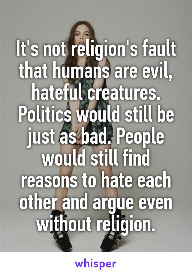 It's not religion's fault that humans are evil, hateful creatures. Politics would still be just as bad. People would still find reasons to hate each other and argue even without religion.