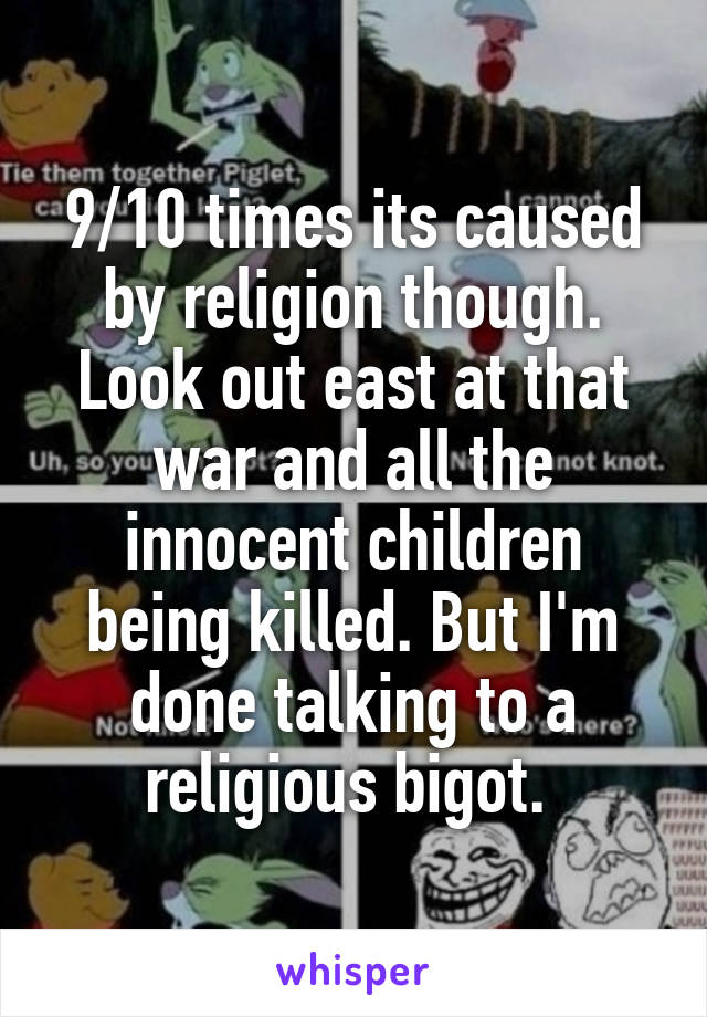 9/10 times its caused by religion though. Look out east at that war and all the innocent children being killed. But I'm done talking to a religious bigot. 