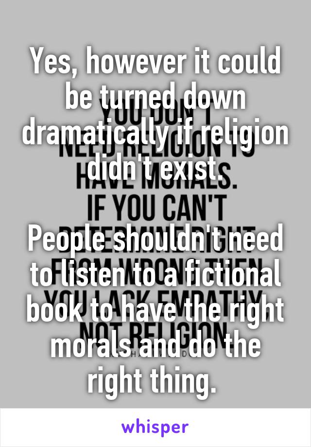 Yes, however it could be turned down dramatically if religion didn't exist.

People shouldn't need to listen to a fictional book to have the right morals and do the right thing. 