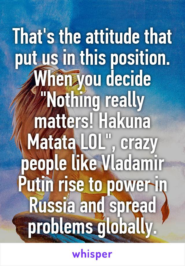 That's the attitude that put us in this position. When you decide "Nothing really matters! Hakuna Matata LOL", crazy people like Vladamir Putin rise to power in Russia and spread problems globally.