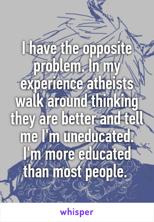 I have the opposite problem. In my experience atheists walk around thinking they are better and tell me I'm uneducated. I'm more educated than most people. 