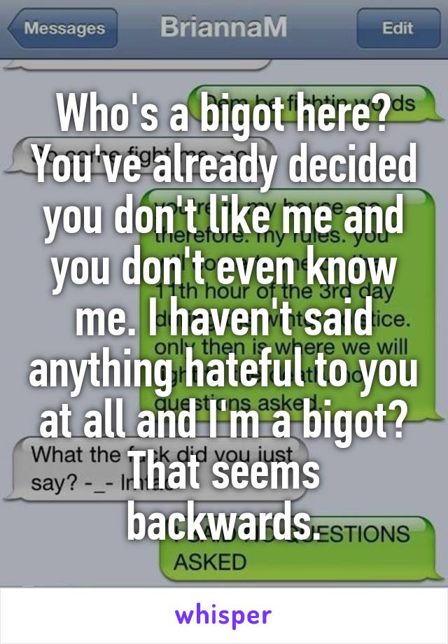 Who's a bigot here? You've already decided you don't like me and you don't even know me. I haven't said anything hateful to you at all and I'm a bigot? That seems backwards.