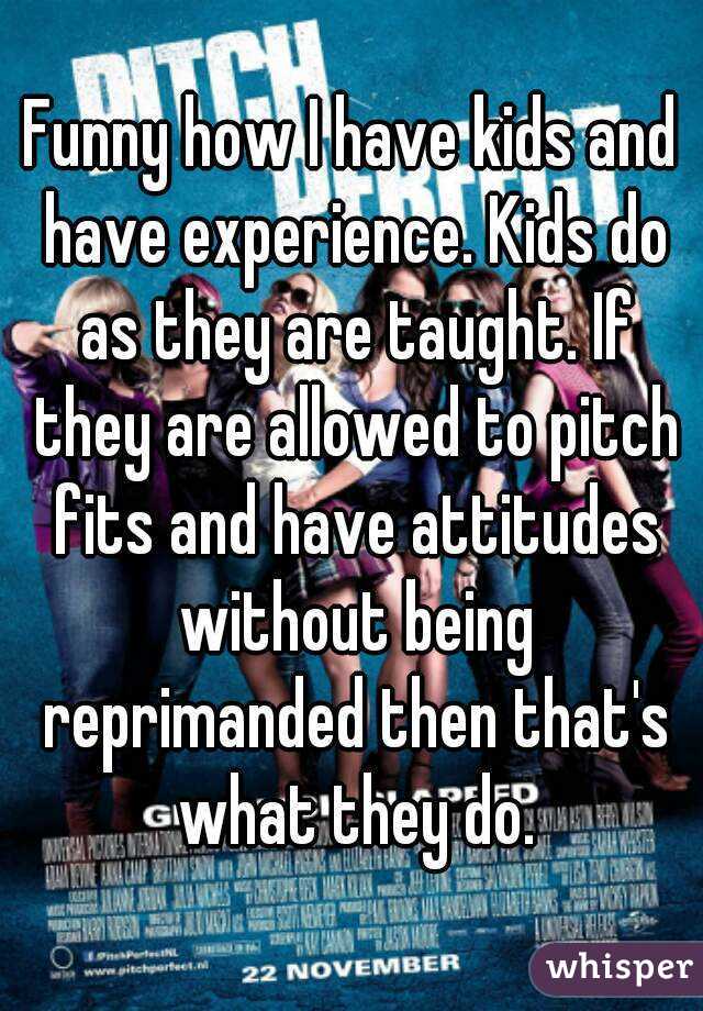 Funny how I have kids and have experience. Kids do as they are taught. If they are allowed to pitch fits and have attitudes without being reprimanded then that's what they do.