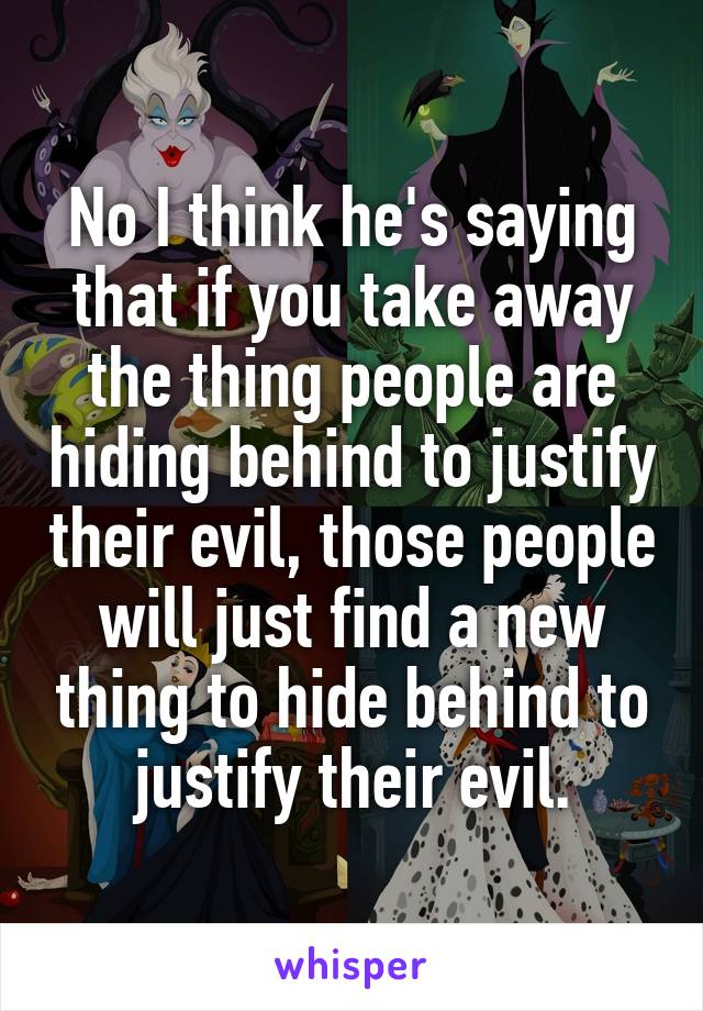 No I think he's saying that if you take away the thing people are hiding behind to justify their evil, those people will just find a new thing to hide behind to justify their evil.