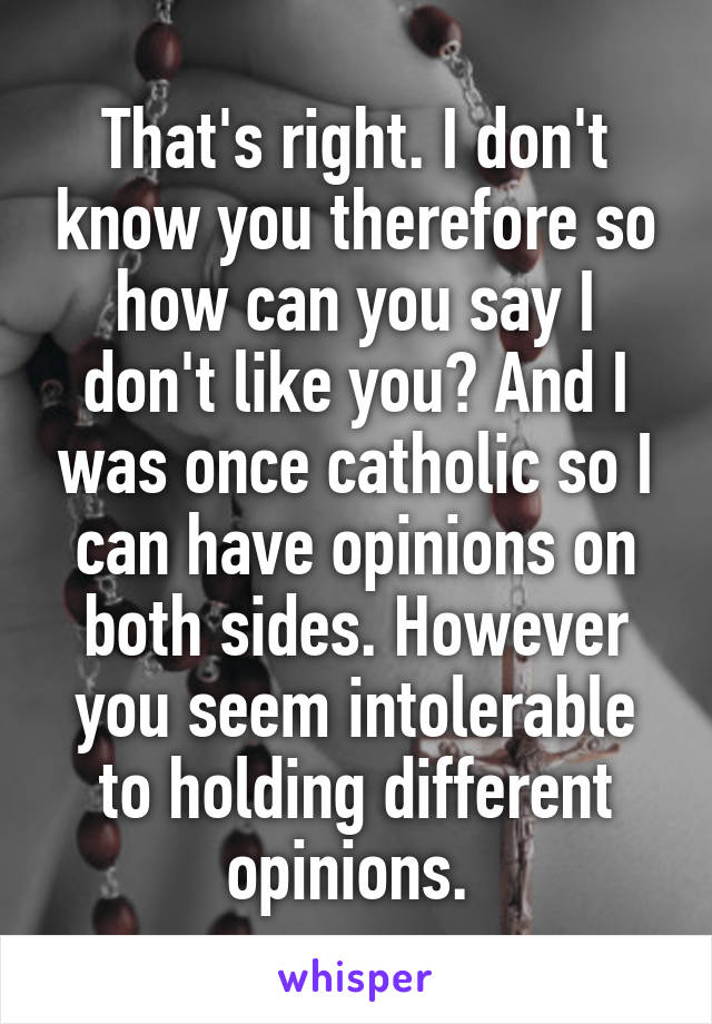 That's right. I don't know you therefore so how can you say I don't like you? And I was once catholic so I can have opinions on both sides. However you seem intolerable to holding different opinions. 