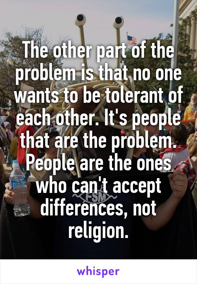 The other part of the problem is that no one wants to be tolerant of each other. It's people that are the problem. People are the ones who can't accept differences, not religion.