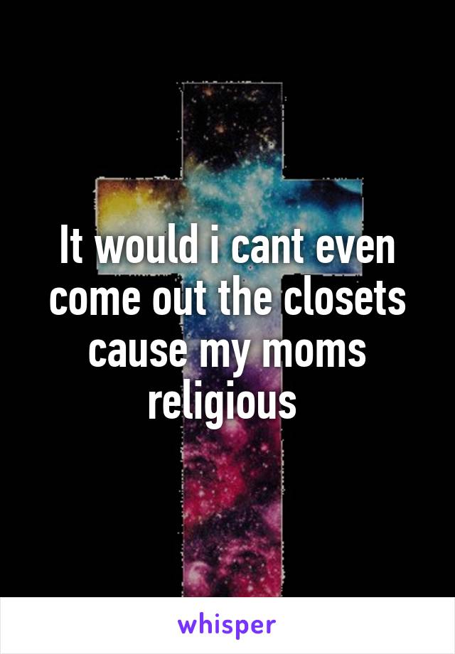 It would i cant even come out the closets cause my moms religious 