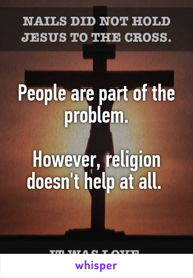 People are part of the problem.

However, religion doesn't help at all. 