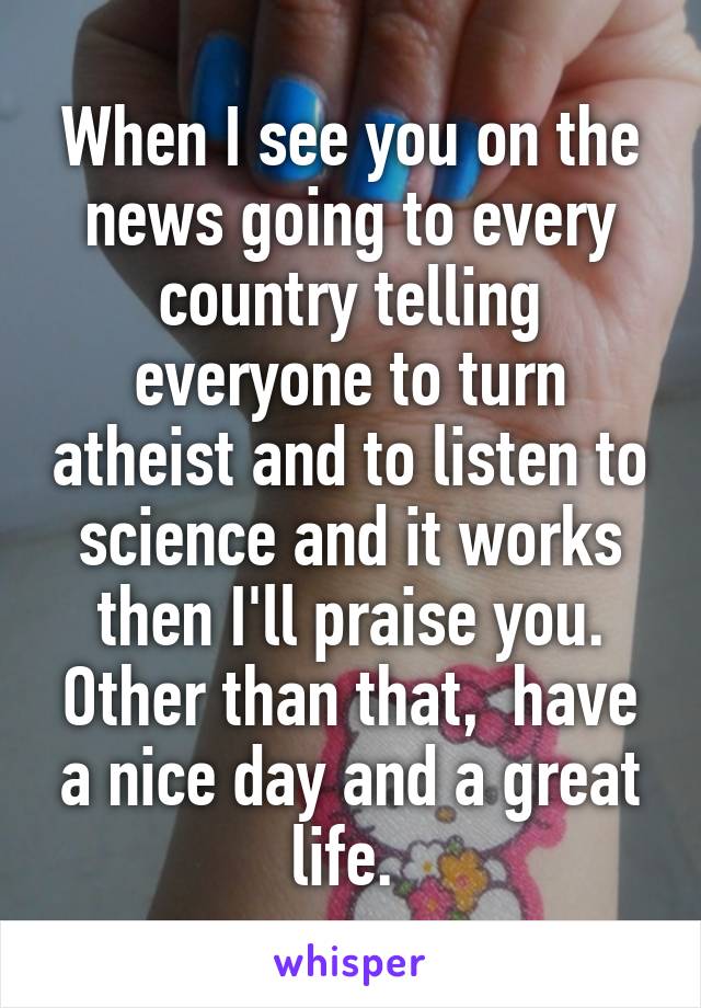 When I see you on the news going to every country telling everyone to turn atheist and to listen to science and it works then I'll praise you. Other than that,  have a nice day and a great life. 