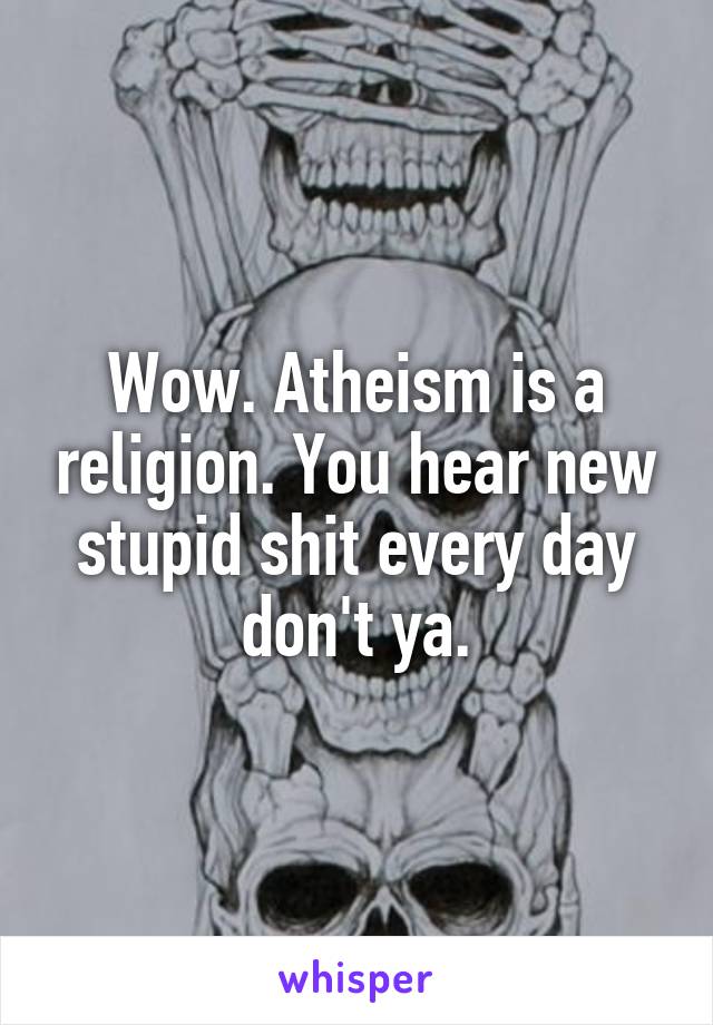 Wow. Atheism is a religion. You hear new stupid shit every day don't ya.