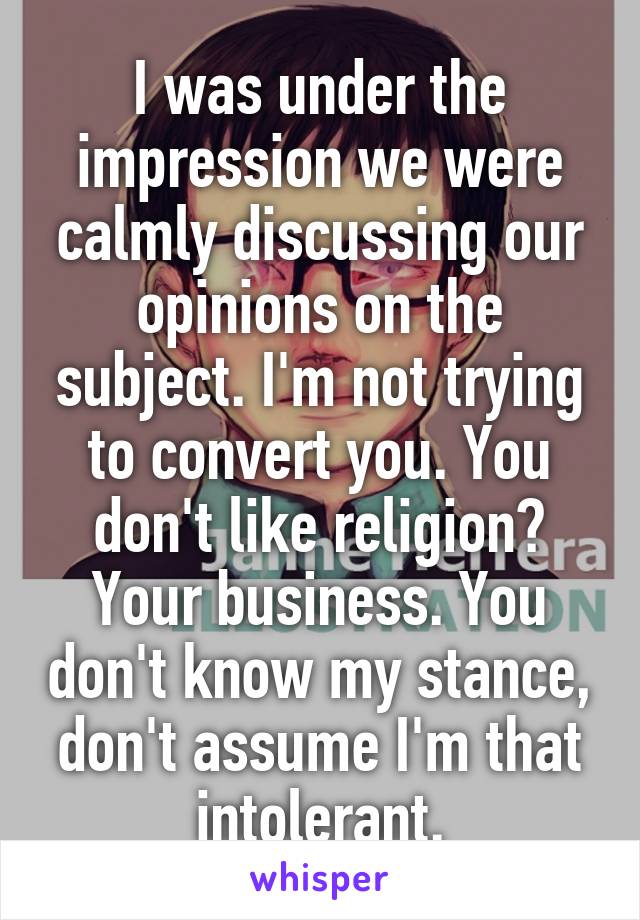 I was under the impression we were calmly discussing our opinions on the subject. I'm not trying to convert you. You don't like religion? Your business. You don't know my stance, don't assume I'm that intolerant.