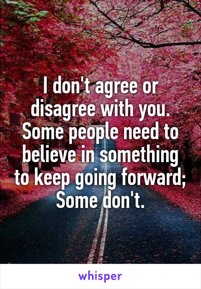 I don't agree or disagree with you. Some people need to believe in something to keep going forward; Some don't.