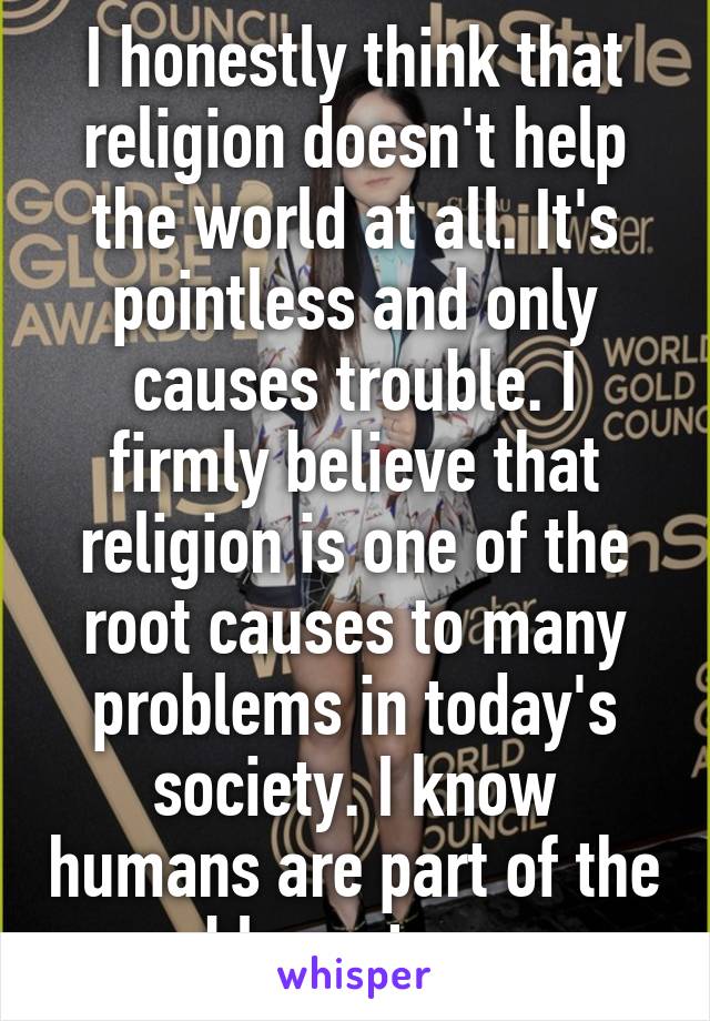 I honestly think that religion doesn't help the world at all. It's pointless and only causes trouble. I firmly believe that religion is one of the root causes to many problems in today's society. I know humans are part of the blame too. 